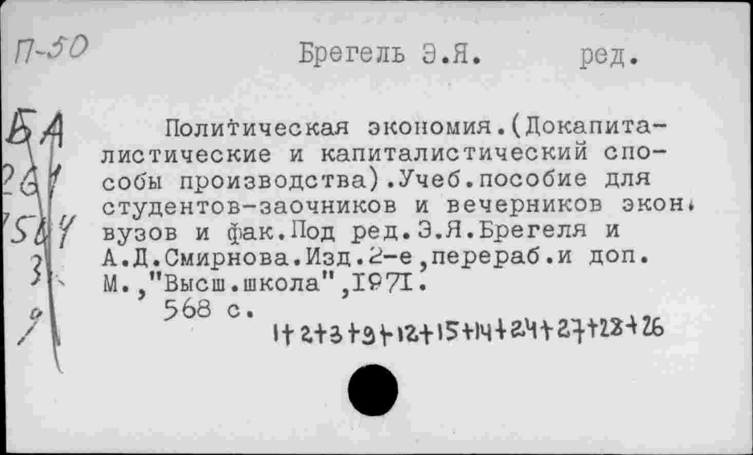 ﻿
Бретель Э.Я
ред.
Д Политическая экономия.(Докапита-у листические и капиталистический спо-собы производства).Учеб.пособие для ~ Д студентов-заочников и вечерников экон* 5 &вузов и фак.Под ред. Э.Я.Брегеля и
?	А.Д.Смирнова.Изд.2-е,перераб.и доп.
'|ч М.,’’Высш .школа" ,1971 •
с, I	5 68 с.
/ 1	11 г+з 1-э +1г+15+1ч+г.Ч+а}+12Ч2£>